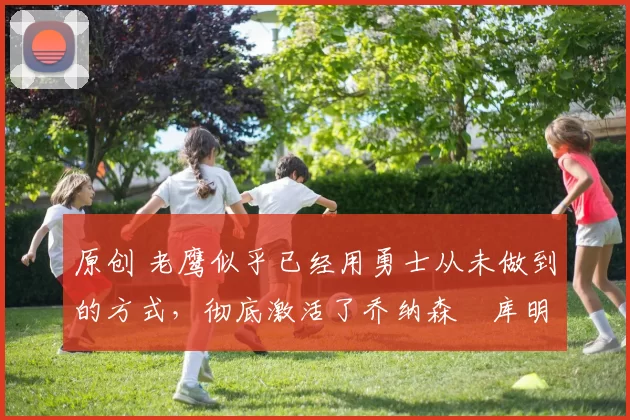 原创 老鹰似乎已经用勇士从未做到的方式,彻底激活了乔纳森・库明加