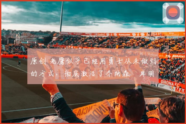 原创 老鹰似乎已经用勇士从未做到的方式，彻底激活了乔纳森・库明加