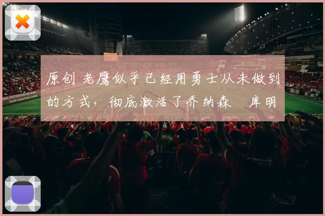 原创 老鹰似乎已经用勇士从未做到的方式，彻底激活了乔纳森・库明加