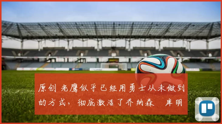 原创 老鹰似乎已经用勇士从未做到的方式,彻底激活了乔纳森・库明加