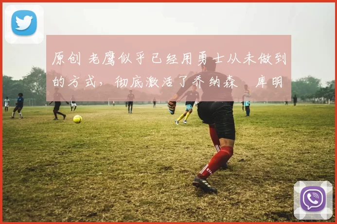 原创 老鹰似乎已经用勇士从未做到的方式，彻底激活了乔纳森・库明加