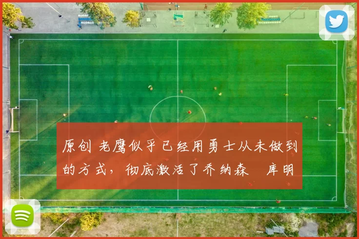 原创 老鹰似乎已经用勇士从未做到的方式,彻底激活了乔纳森・库明加