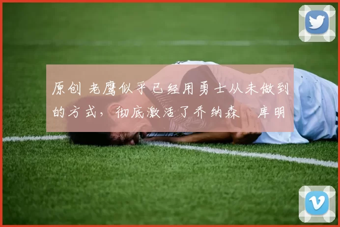 原创 老鹰似乎已经用勇士从未做到的方式,彻底激活了乔纳森・库明加