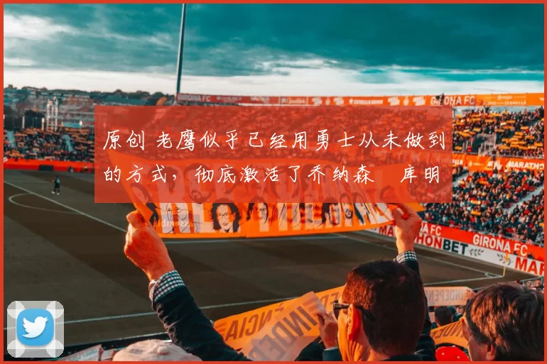 原创 老鹰似乎已经用勇士从未做到的方式,彻底激活了乔纳森・库明加