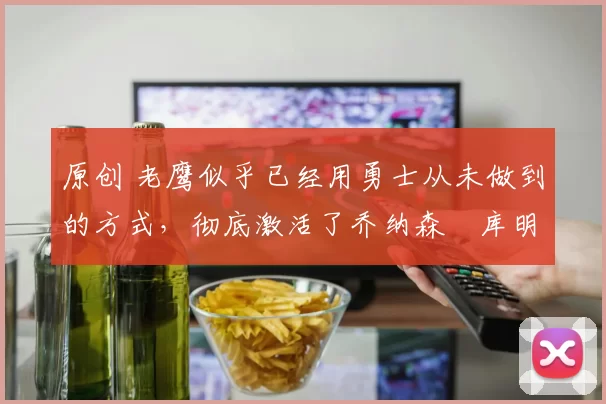 原创 老鹰似乎已经用勇士从未做到的方式,彻底激活了乔纳森・库明加