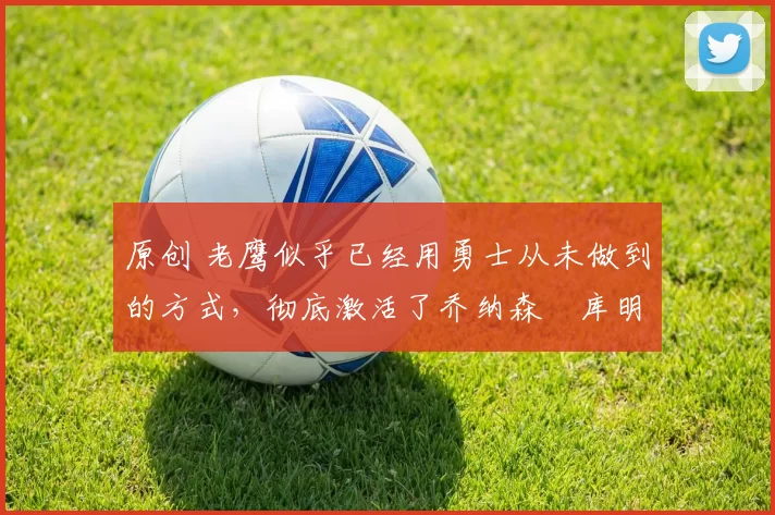 原创 老鹰似乎已经用勇士从未做到的方式，彻底激活了乔纳森・库明加