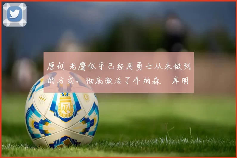 原创 老鹰似乎已经用勇士从未做到的方式，彻底激活了乔纳森・库明加