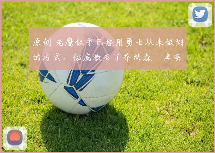 原创 老鹰似乎已经用勇士从未做到的方式，彻底激活了乔纳森・库明加