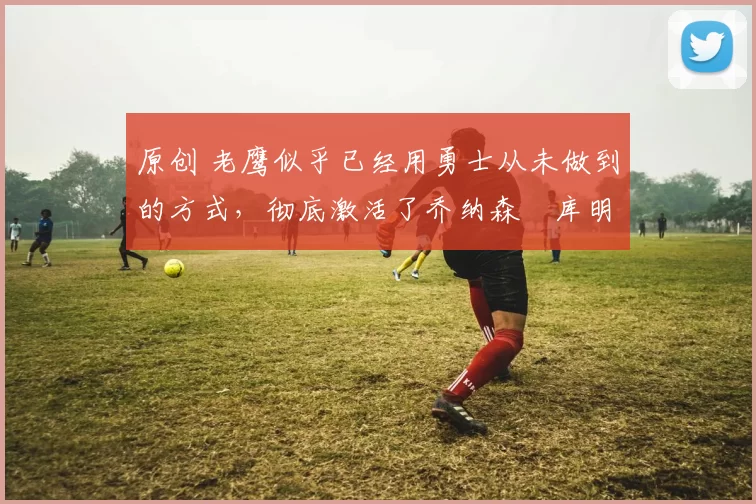 原创 老鹰似乎已经用勇士从未做到的方式,彻底激活了乔纳森・库明加