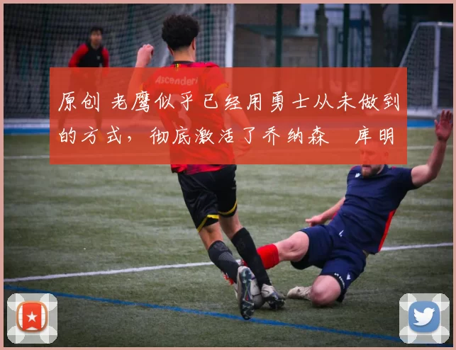 原创 老鹰似乎已经用勇士从未做到的方式,彻底激活了乔纳森・库明加