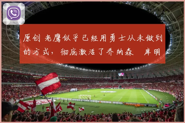 原创 老鹰似乎已经用勇士从未做到的方式,彻底激活了乔纳森・库明加