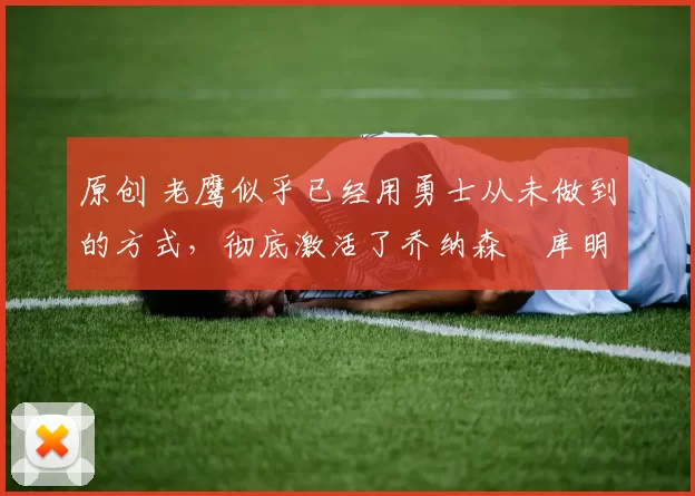 原创 老鹰似乎已经用勇士从未做到的方式,彻底激活了乔纳森・库明加