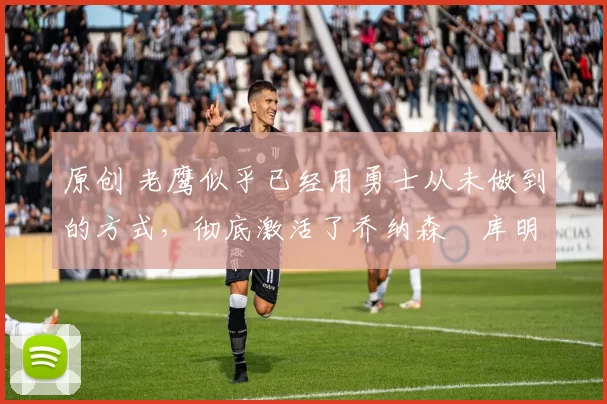 原创 老鹰似乎已经用勇士从未做到的方式，彻底激活了乔纳森・库明加