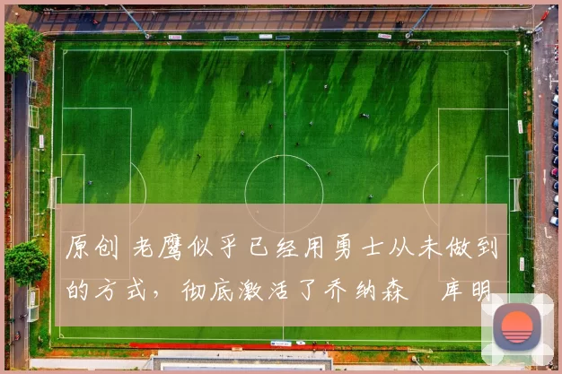 原创 老鹰似乎已经用勇士从未做到的方式,彻底激活了乔纳森・库明加