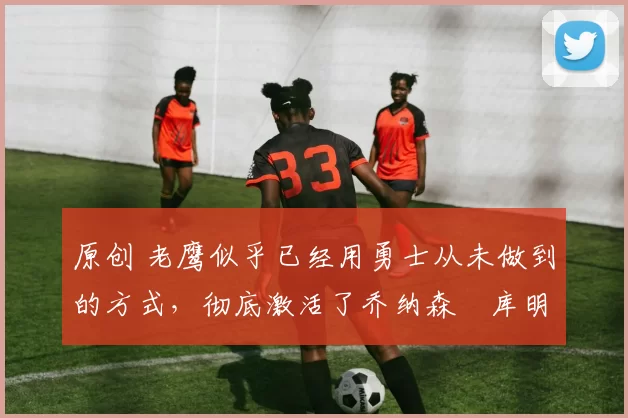 原创 老鹰似乎已经用勇士从未做到的方式,彻底激活了乔纳森・库明加