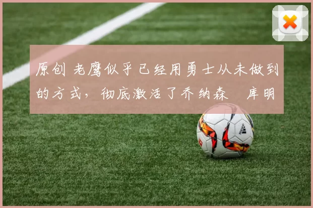 原创 老鹰似乎已经用勇士从未做到的方式，彻底激活了乔纳森・库明加