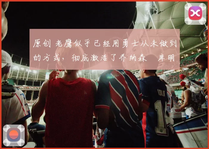 原创 老鹰似乎已经用勇士从未做到的方式,彻底激活了乔纳森・库明加