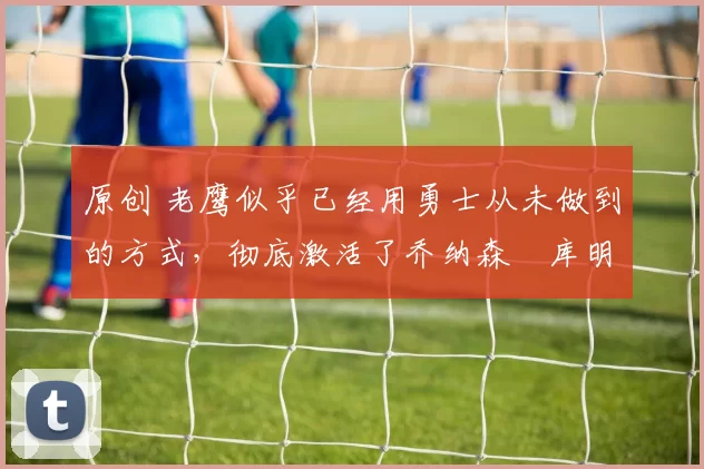 原创 老鹰似乎已经用勇士从未做到的方式,彻底激活了乔纳森・库明加