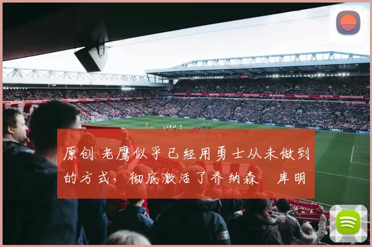 原创 老鹰似乎已经用勇士从未做到的方式，彻底激活了乔纳森・库明加