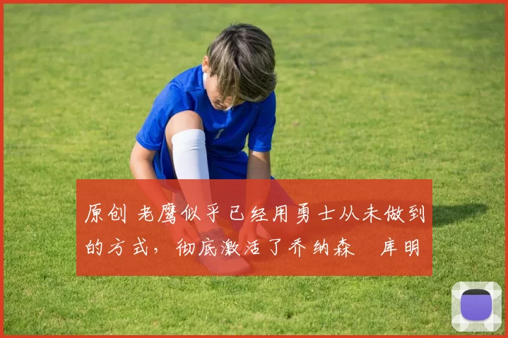 原创 老鹰似乎已经用勇士从未做到的方式,彻底激活了乔纳森・库明加