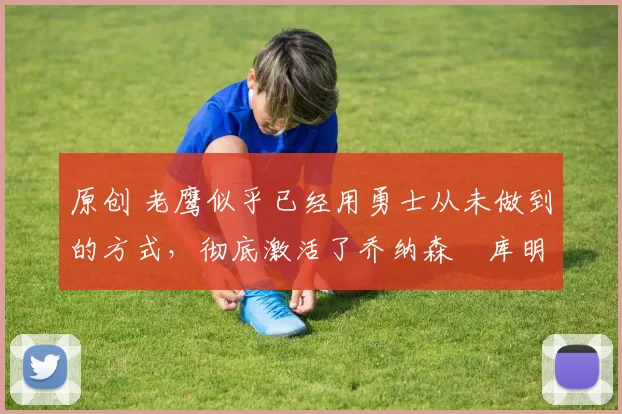 原创 老鹰似乎已经用勇士从未做到的方式，彻底激活了乔纳森・库明加