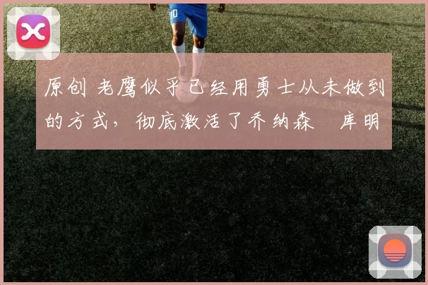 原创 老鹰似乎已经用勇士从未做到的方式,彻底激活了乔纳森・库明加