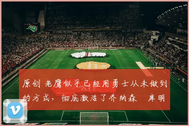 原创 老鹰似乎已经用勇士从未做到的方式,彻底激活了乔纳森・库明加