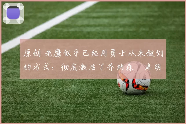 原创 老鹰似乎已经用勇士从未做到的方式，彻底激活了乔纳森・库明加