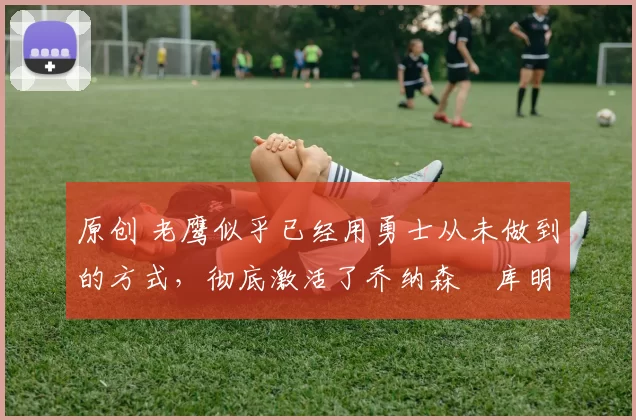 原创 老鹰似乎已经用勇士从未做到的方式,彻底激活了乔纳森・库明加