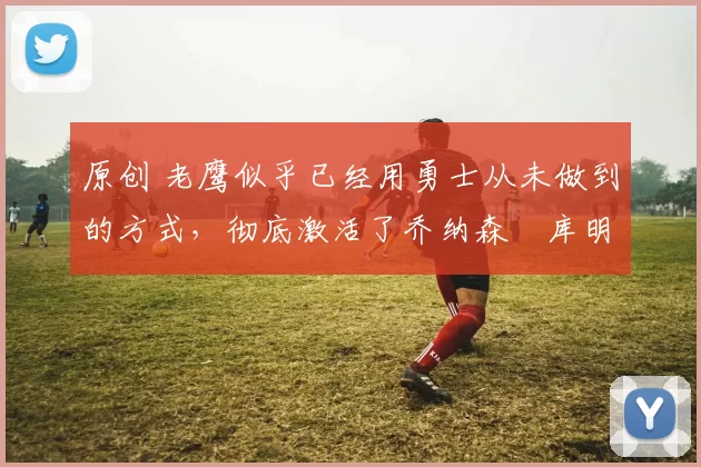 原创 老鹰似乎已经用勇士从未做到的方式，彻底激活了乔纳森・库明加