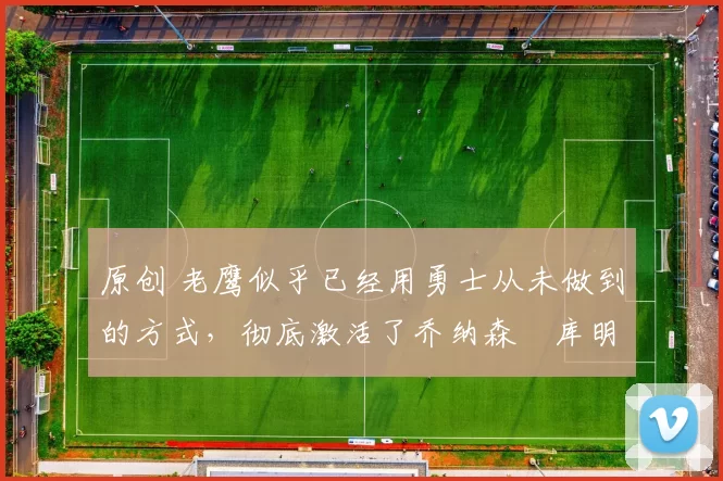 原创 老鹰似乎已经用勇士从未做到的方式，彻底激活了乔纳森・库明加