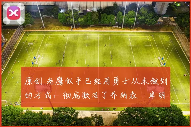 原创 老鹰似乎已经用勇士从未做到的方式，彻底激活了乔纳森・库明加