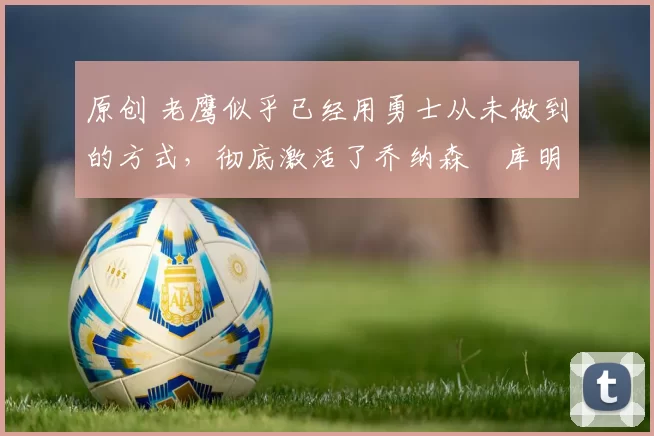 原创 老鹰似乎已经用勇士从未做到的方式,彻底激活了乔纳森・库明加