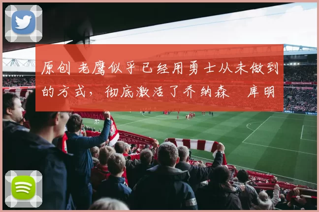 原创 老鹰似乎已经用勇士从未做到的方式，彻底激活了乔纳森・库明加