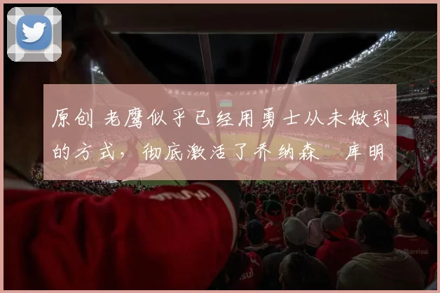 原创 老鹰似乎已经用勇士从未做到的方式，彻底激活了乔纳森・库明加