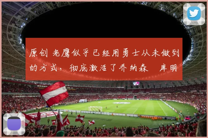 原创 老鹰似乎已经用勇士从未做到的方式,彻底激活了乔纳森・库明加