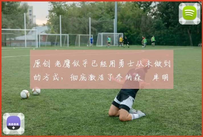 原创 老鹰似乎已经用勇士从未做到的方式，彻底激活了乔纳森・库明加