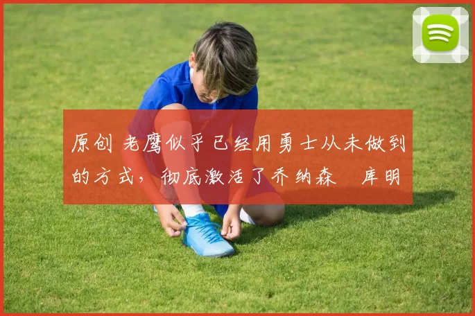 原创 老鹰似乎已经用勇士从未做到的方式,彻底激活了乔纳森・库明加