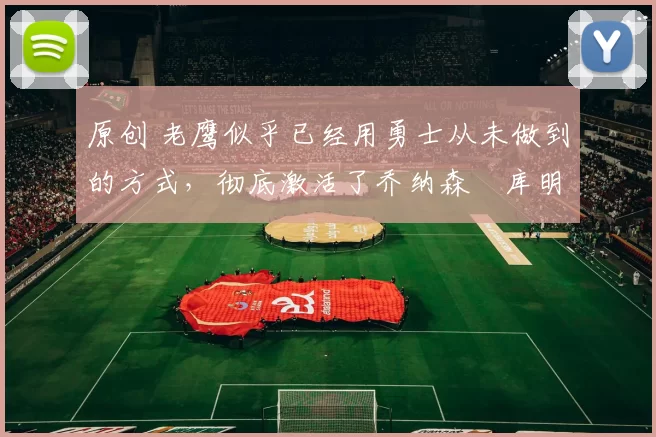 原创 老鹰似乎已经用勇士从未做到的方式，彻底激活了乔纳森・库明加