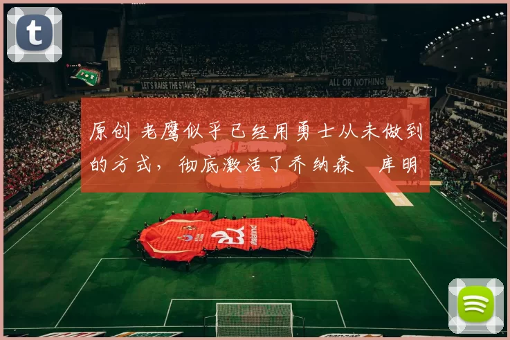 原创 老鹰似乎已经用勇士从未做到的方式，彻底激活了乔纳森・库明加