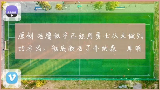 原创 老鹰似乎已经用勇士从未做到的方式，彻底激活了乔纳森・库明加