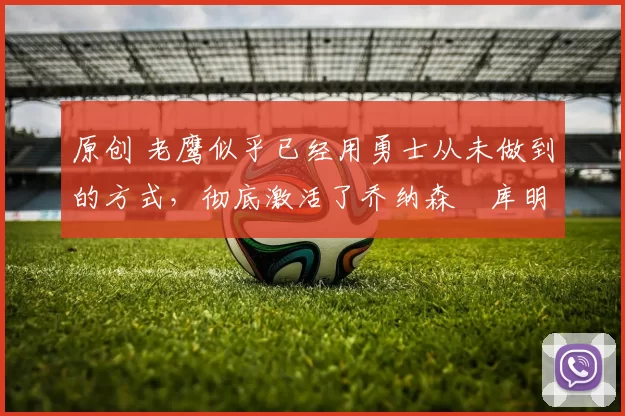 原创 老鹰似乎已经用勇士从未做到的方式，彻底激活了乔纳森・库明加