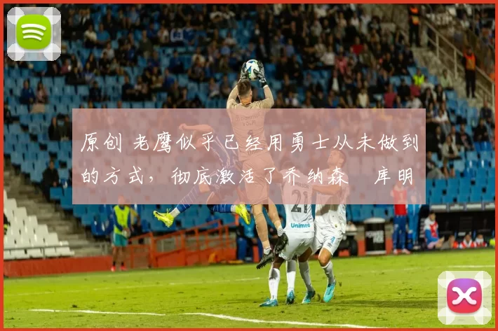 原创 老鹰似乎已经用勇士从未做到的方式,彻底激活了乔纳森・库明加