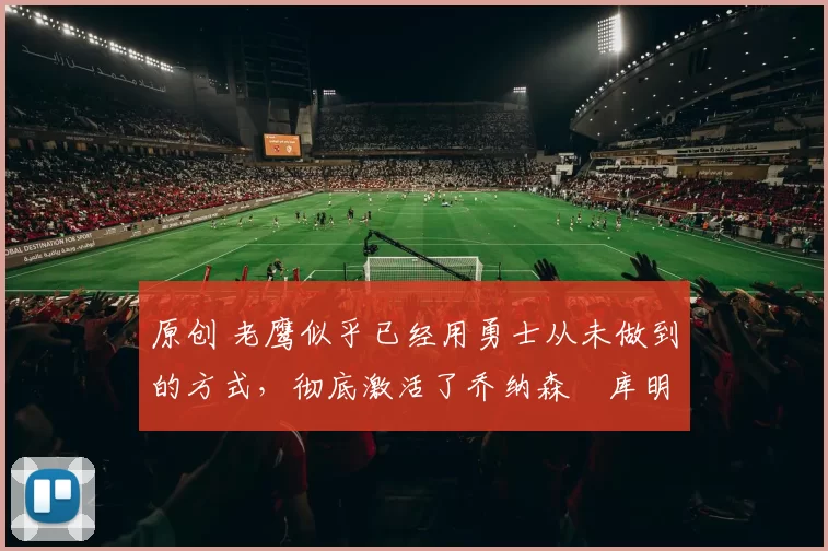 原创 老鹰似乎已经用勇士从未做到的方式，彻底激活了乔纳森・库明加