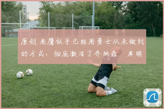 原创 老鹰似乎已经用勇士从未做到的方式,彻底激活了乔纳森・库明加