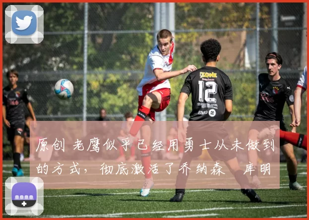 原创 老鹰似乎已经用勇士从未做到的方式，彻底激活了乔纳森・库明加