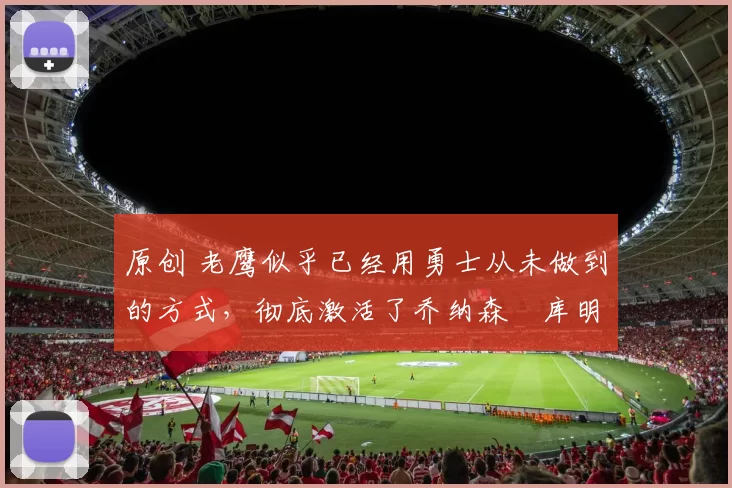 原创 老鹰似乎已经用勇士从未做到的方式，彻底激活了乔纳森・库明加