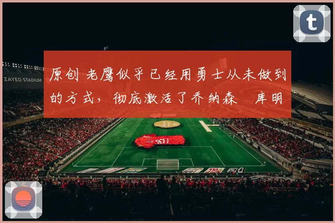 原创 老鹰似乎已经用勇士从未做到的方式，彻底激活了乔纳森・库明加