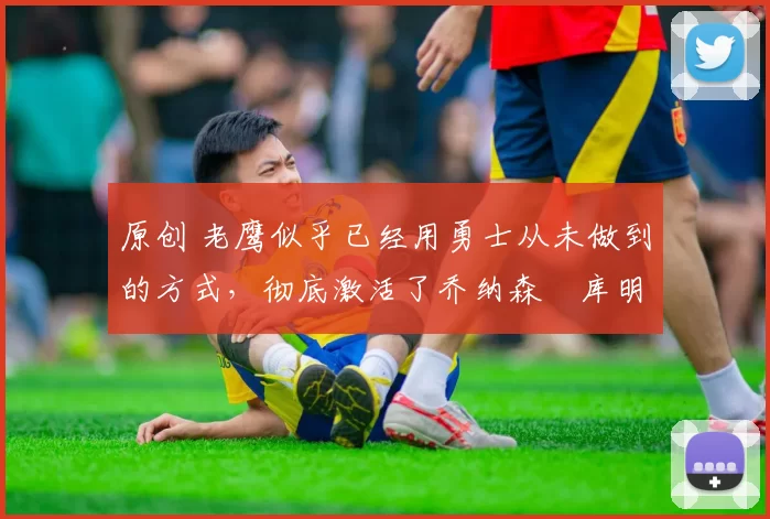 原创 老鹰似乎已经用勇士从未做到的方式，彻底激活了乔纳森・库明加