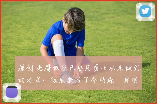 原创 老鹰似乎已经用勇士从未做到的方式，彻底激活了乔纳森・库明加